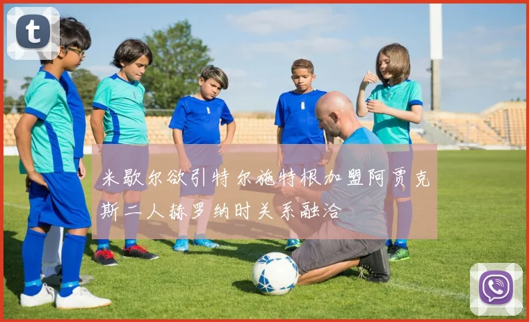 米歇尔欲引特尔施特根加盟阿贾克斯二人赫罗纳时关系融洽