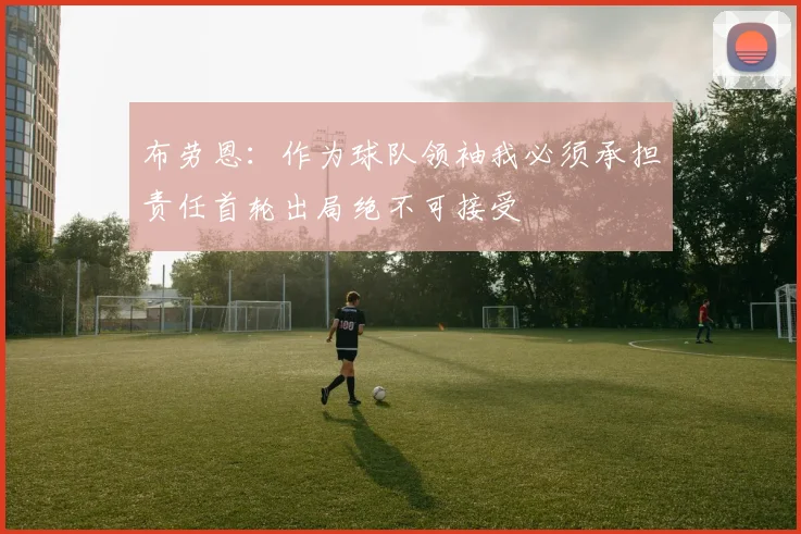 布劳恩：作为球队领袖我必须承担责任首轮出局绝不可接受
