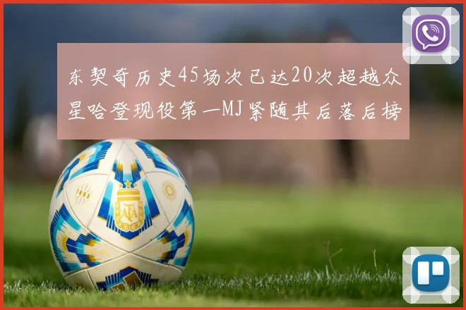 东契奇历史45场次已达20次超越众星哈登现役第一MJ紧随其后落后榜首100场