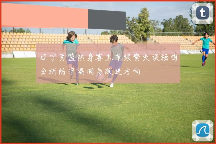 辽宁男篮热身赛末节频繁失误杨鸣分析防守漏洞与改进方向