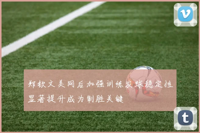 郑钦文美网后加强训练发球稳定性显著提升成为制胜关键