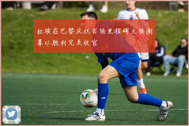 杜埃在巴黎庆祝百场里程碑主场谢幕以胜利完美收官