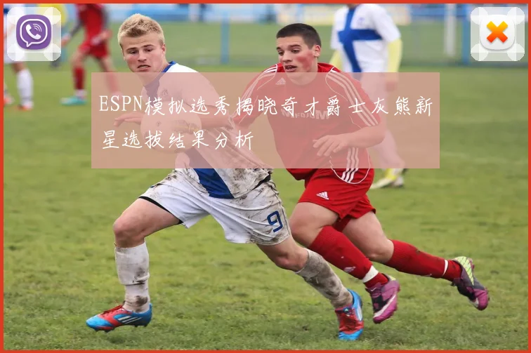 ESPN模拟选秀揭晓奇才爵士灰熊新星选拔结果分析