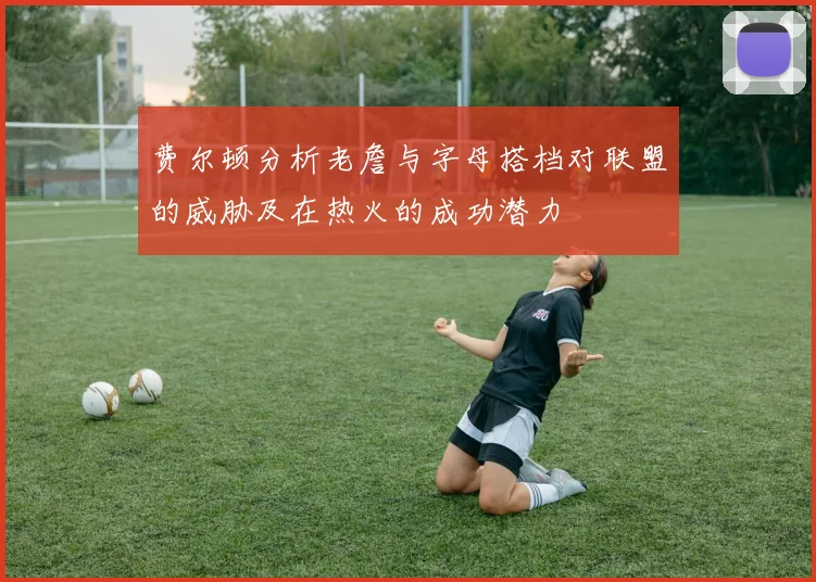 费尔顿分析老詹与字母搭档对联盟的威胁及在热火的成功潜力