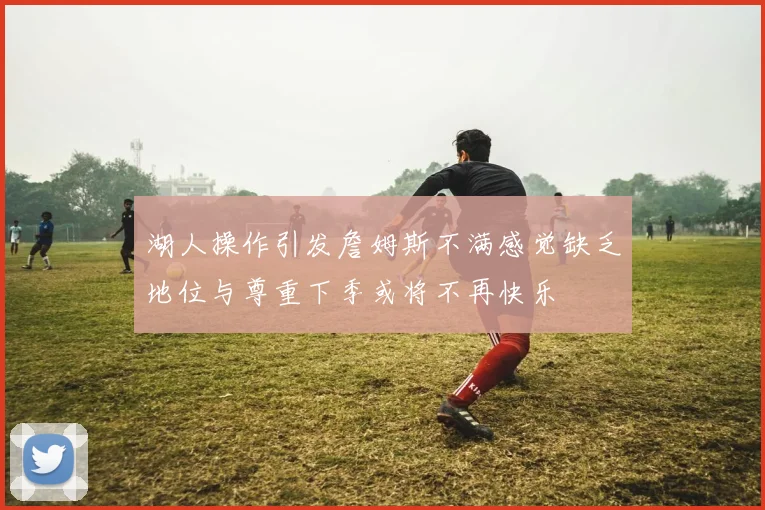 湖人操作引发詹姆斯不满感觉缺乏地位与尊重下季或将不再快乐
