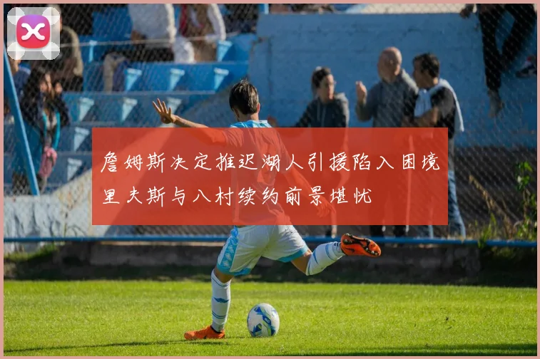 詹姆斯决定推迟湖人引援陷入困境里夫斯与八村续约前景堪忧