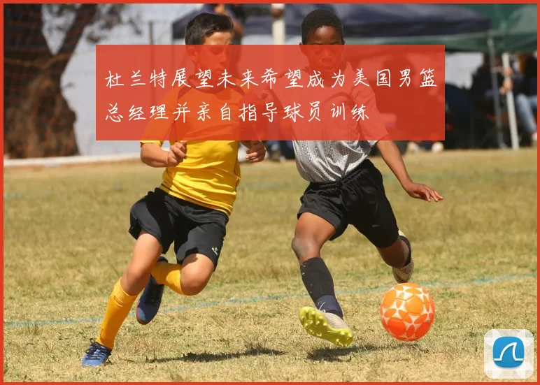 杜兰特展望未来希望成为美国男篮总经理并亲自指导球员训练