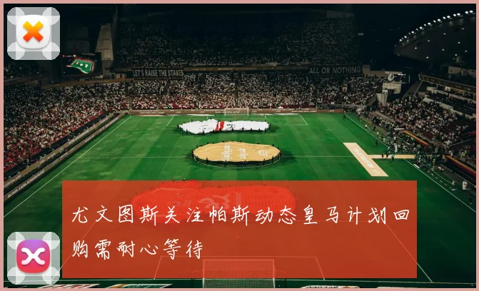 尤文图斯关注帕斯动态皇马计划回购需耐心等待