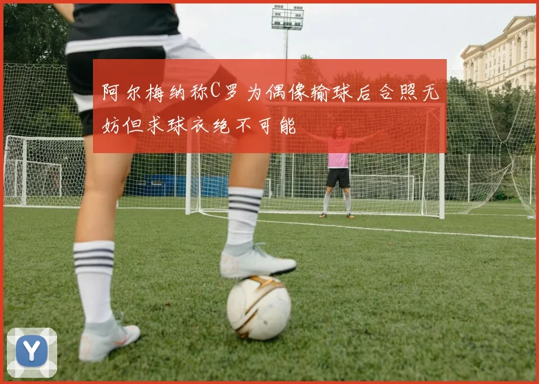 阿尔梅纳称C罗为偶像输球后合照无妨但求球衣绝不可能