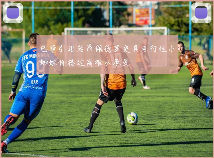 巴萨引进若昂佩德罗更具可行性小蜘蛛价格过高难以承受
