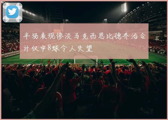 半场表现惨淡马克西恩比德乔治合计仅中8球令人失望