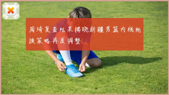 周琦复查结果揭晓新疆男篮内线轮换策略再度调整
