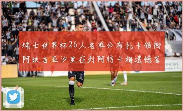 瑞士世界杯26人名单公布扎卡领衔阿坎吉亚沙里在列阿特卡梅遗憾落选
