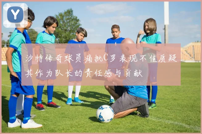 沙特传奇球员痛批C罗表现不佳质疑其作为队长的责任感与贡献