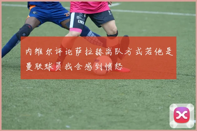 内维尔评论萨拉赫离队方式若他是曼联球员我会感到愤怒