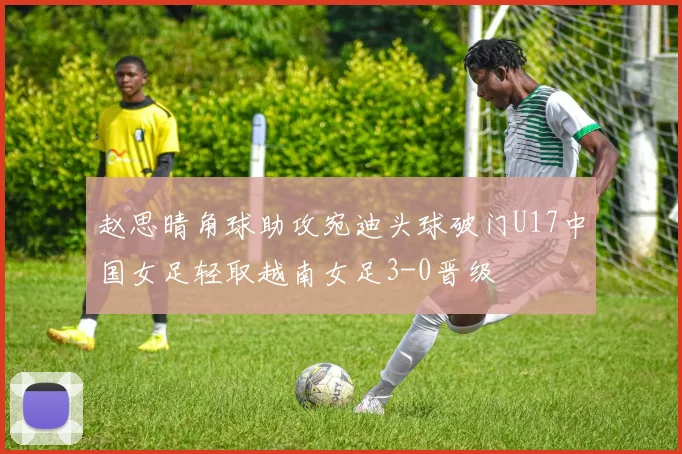 赵思晴角球助攻宛迪头球破门U17中国女足轻取越南女足3-0晋级