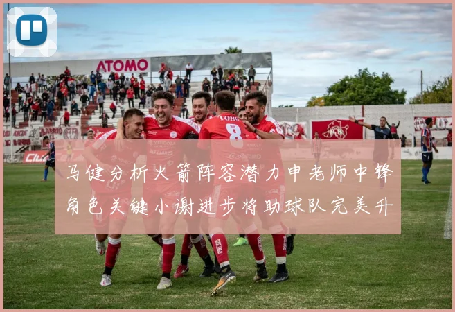 马健分析火箭阵容潜力申老师中锋角色关键小谢进步将助球队完美升级