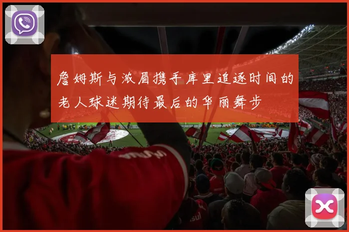 詹姆斯与浓眉携手库里追逐时间的老人球迷期待最后的华丽舞步