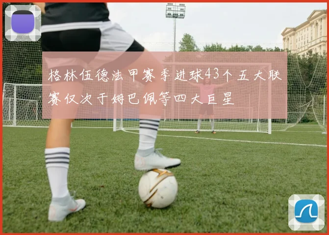 格林伍德法甲赛季进球43个五大联赛仅次于姆巴佩等四大巨星