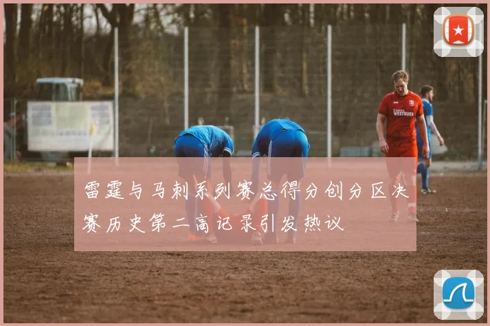 雷霆与马刺系列赛总得分创分区决赛历史第二高记录引发热议