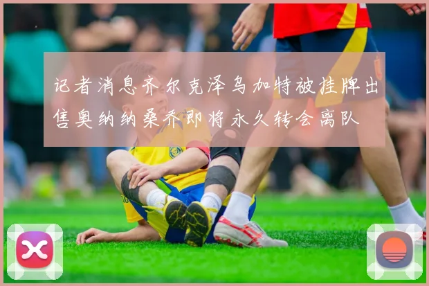 记者消息齐尔克泽乌加特被挂牌出售奥纳纳桑乔即将永久转会离队
