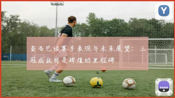 查洛巴谈赛季表现与未来展望：三冠成就将是辉煌的里程碑