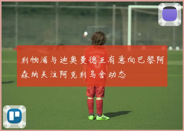 利物浦与迪奥曼德互有意向巴黎阿森纳关注阿克利乌舍动态