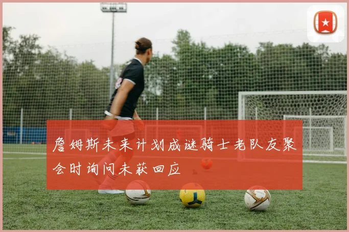 詹姆斯未来计划成谜骑士老队友聚会时询问未获回应