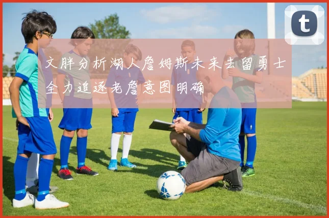 文胖分析湖人詹姆斯未来去留勇士全力追逐老詹意图明确
