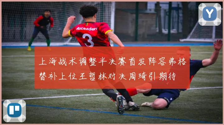 上海战术调整半决赛首发阵容弗格替补上位王哲林对决周琦引期待
