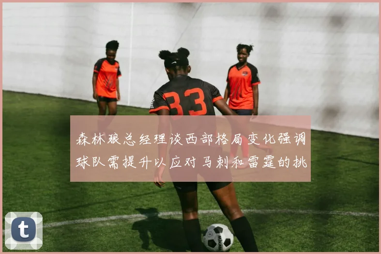 森林狼总经理谈西部格局变化强调球队需提升以应对马刺和雷霆的挑战