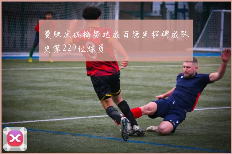 曼联庆祝梅努达成百场里程碑成队史第229位球员