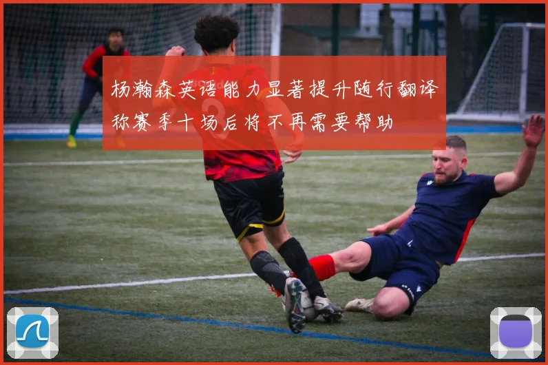 杨瀚森英语能力显著提升随行翻译称赛季十场后将不再需要帮助