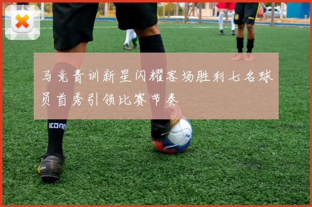 马竞青训新星闪耀客场胜利七名球员首秀引领比赛节奏