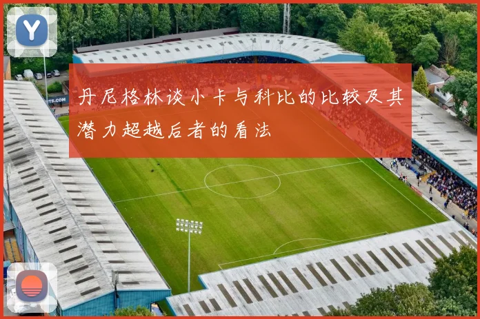 丹尼格林谈小卡与科比的比较及其潜力超越后者的看法