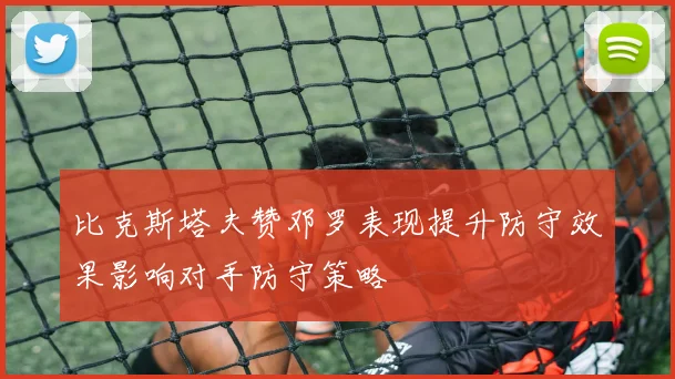 比克斯塔夫赞邓罗表现提升防守效果影响对手防守策略